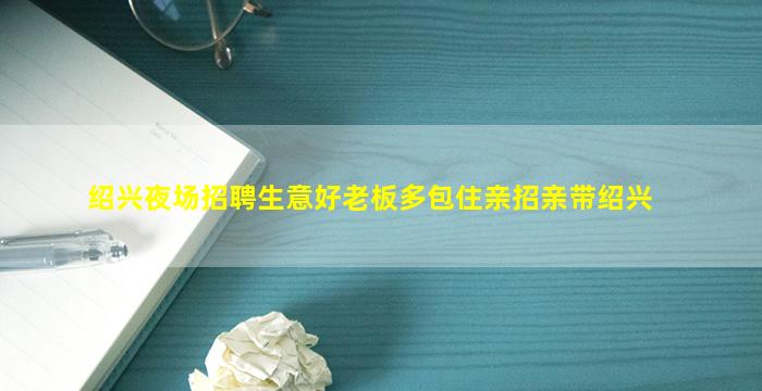 绍兴夜场招聘生意好老板多包住亲招亲带绍兴